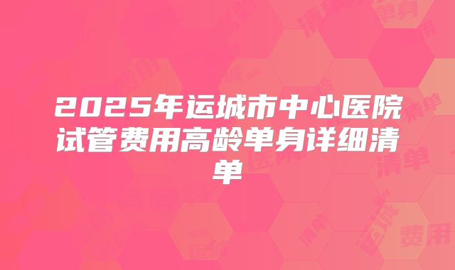2025年运城市中心医院试管费用高龄单身详细清单