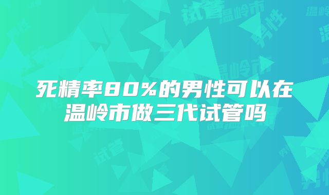 死精率80%的男性可以在温岭市做三代试管吗