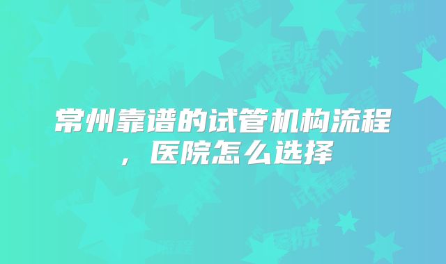 常州靠谱的试管机构流程，医院怎么选择