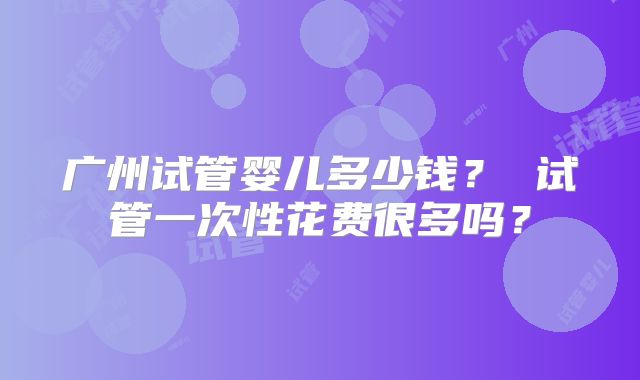 广州试管婴儿多少钱? 试管一次性花费很多吗?