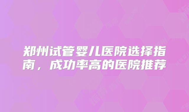 郑州试管婴儿医院选择指南,成功率高的医院推荐