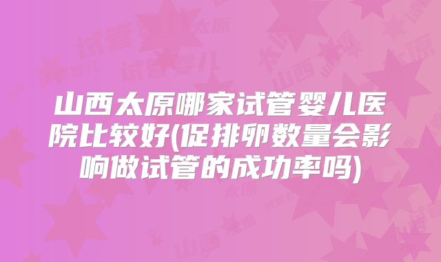 山西太原哪家试管婴儿医院比较好(促排卵数量会影响做试管的成功率吗)