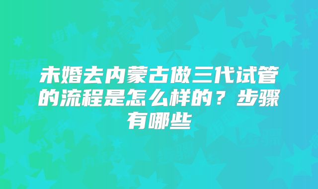 未婚去内蒙古做三代试管的流程是怎么样的？步骤有哪些