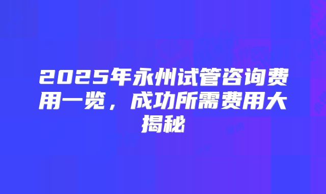 2025年永州试管咨询费用一览，成功所需费用大揭秘