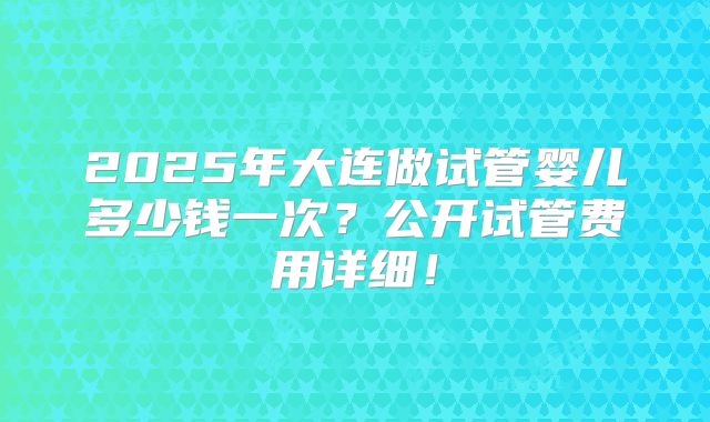 2025年大连做试管婴儿多少钱一次？公开试管费用详细！
