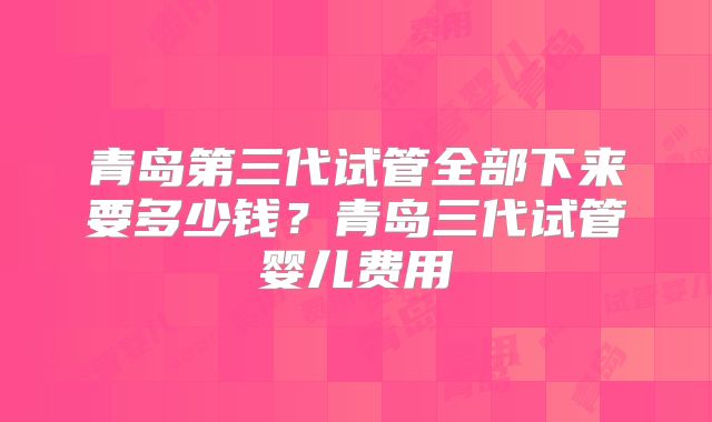 青岛第三代试管全部下来要多少钱？青岛三代试管婴儿费用