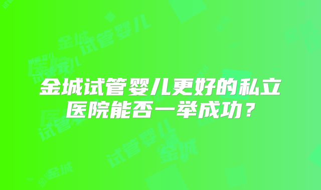 金城试管婴儿更好的私立医院能否一举成功?