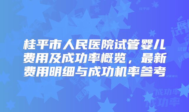 桂平市人民医院试管婴儿费用及成功率概览，最新费用明细与成功机率参考
