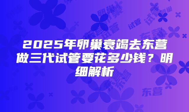 2025年卵巢衰竭去东营做三代试管要花多少钱?明细解析
