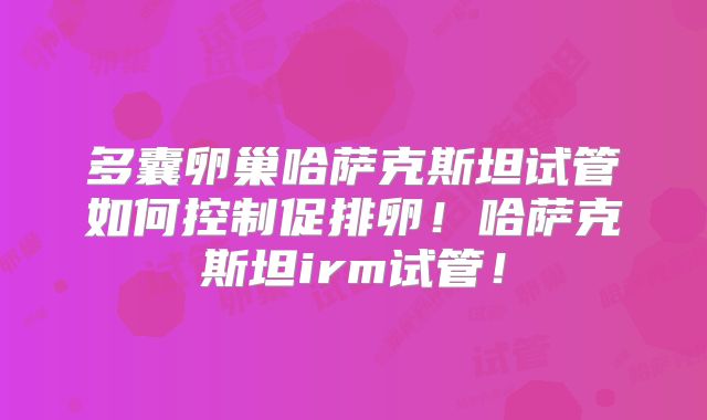 多囊卵巢哈萨克斯坦试管如何控制促排卵！哈萨克斯坦irm试管！