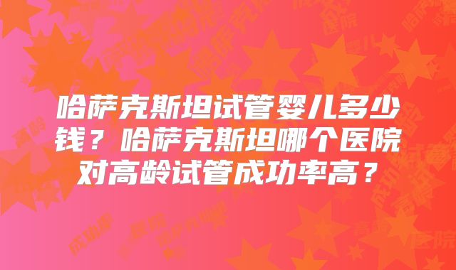 哈萨克斯坦试管婴儿多少钱？哈萨克斯坦哪个医院对高龄试管成功率高？