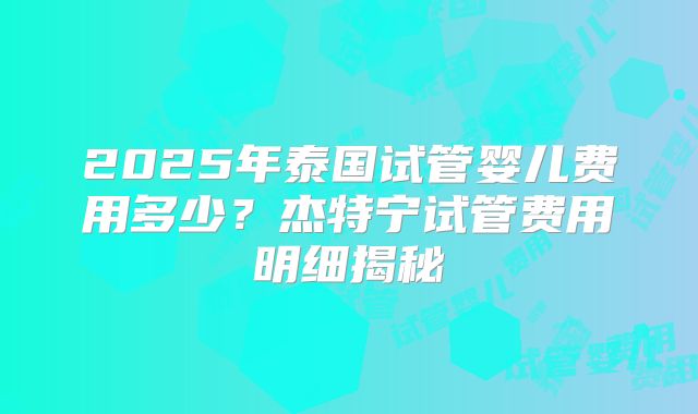 2025年泰国试管婴儿费用多少?杰特宁试管费用明细揭秘