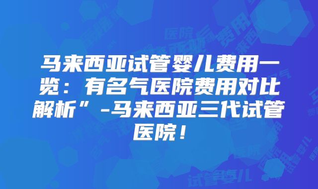 马来西亚试管婴儿费用一览：有名气医院费用对比解析”-马来西亚三代试管医院！