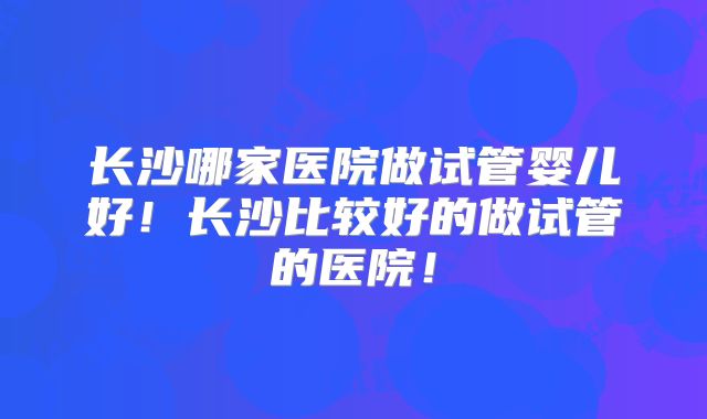 长沙哪家医院做试管婴儿好!长沙比较好的做试管的医院!
