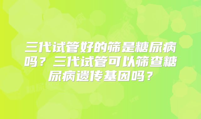 三代试管好的筛是糖尿病吗?三代试管可以筛查糖尿病遗传基因吗?