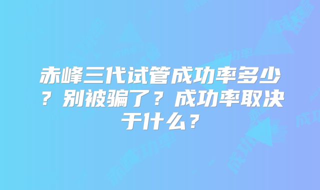 赤峰三代试管成功率多少?别被骗了?成功率取决于什么?