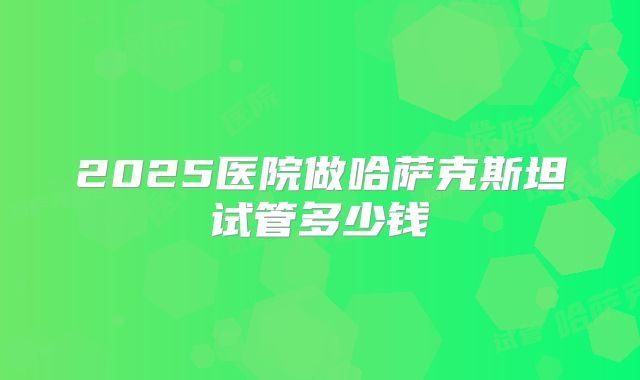 2025医院做哈萨克斯坦试管多少钱