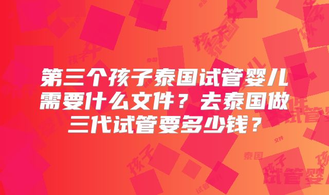 第三个孩子泰国试管婴儿需要什么文件?去泰国做三代试管要多少钱?