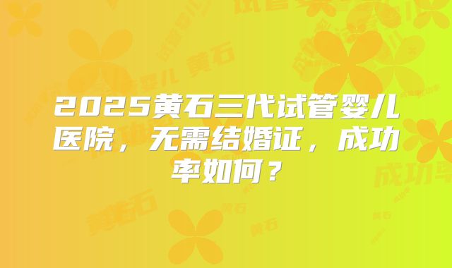 2025黄石三代试管婴儿医院,无需结婚证,成功率如何?