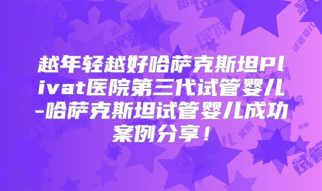 越年轻越好哈萨克斯坦Plivat医院第三代试管婴儿-哈萨克斯坦试管婴儿成功案例分享!