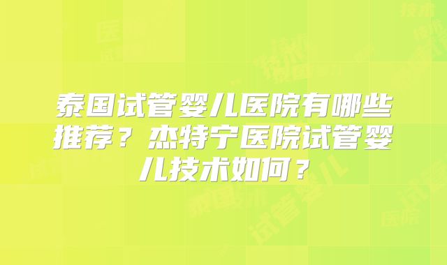 泰国试管婴儿医院有哪些推荐?杰特宁医院试管婴儿技术如何?