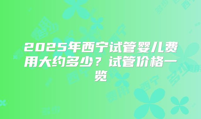2025年西宁试管婴儿费用大约多少?试管价格一览