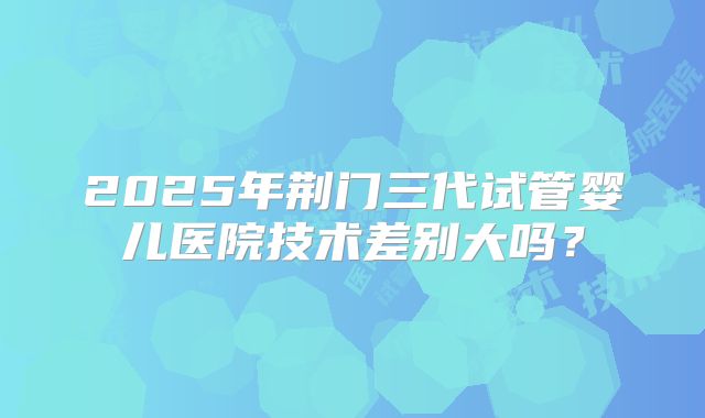 2025年荆门三代试管婴儿医院技术差别大吗？