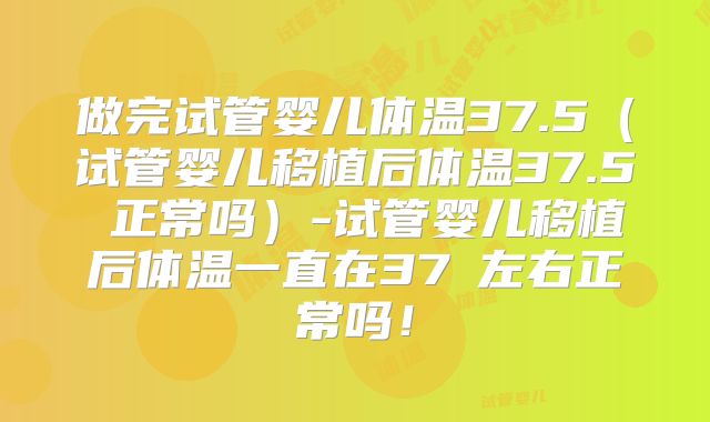 做完试管婴儿体温37.5(试管婴儿移植后体温37.5℃正常吗)-试管婴儿移植后体温一直在37℃左右正常吗!