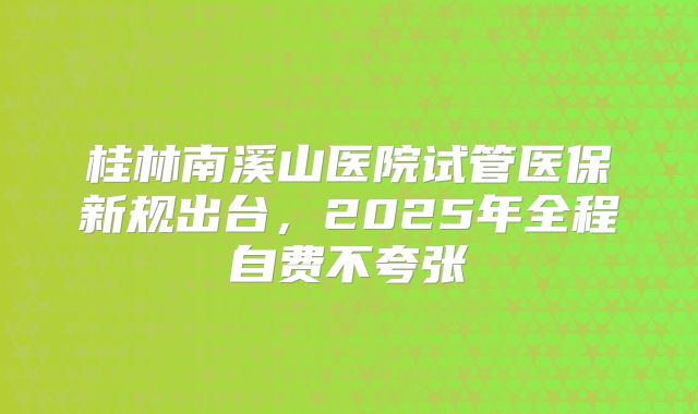 桂林南溪山医院试管医保新规出台,2025年全程自费不夸张