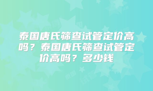 泰国唐氏筛查试管定价高吗？泰国唐氏筛查试管定价高吗？多少钱