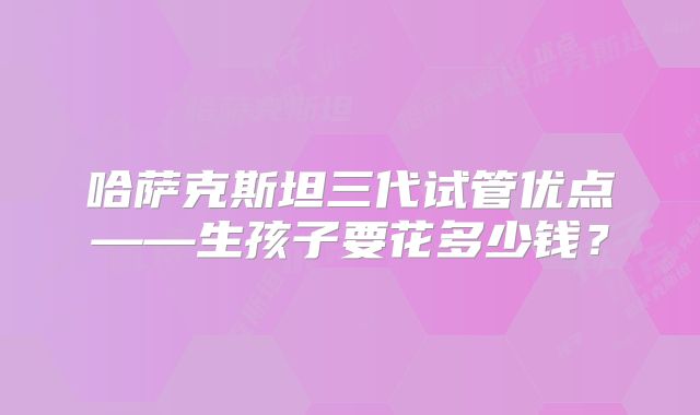 哈萨克斯坦三代试管优点——生孩子要花多少钱?