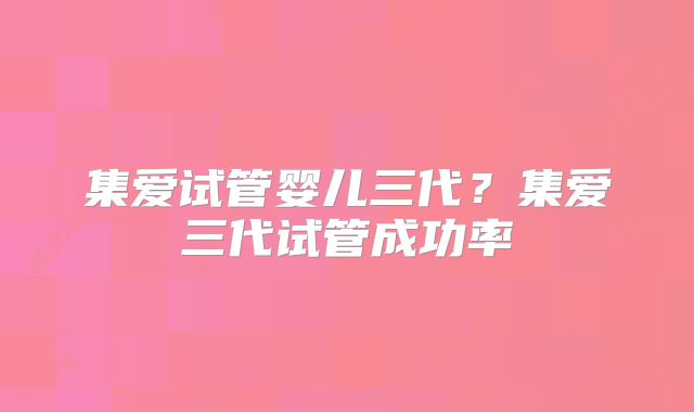 集爱试管婴儿三代?集爱三代试管成功率