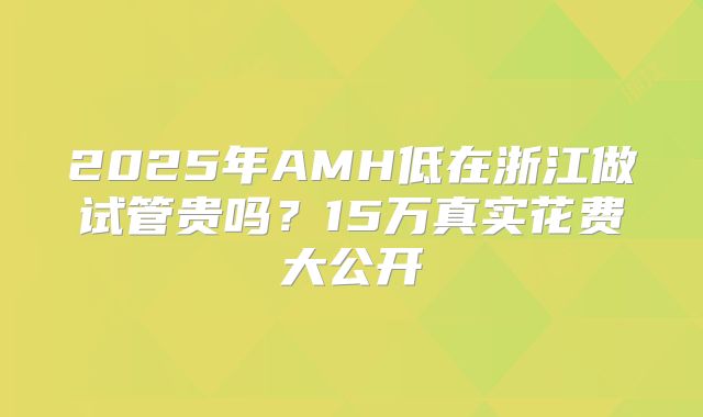 2025年AMH低在浙江做试管贵吗?15万真实花费大公开