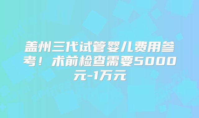 盖州三代试管婴儿费用参考!术前检查需要5000元-1万元