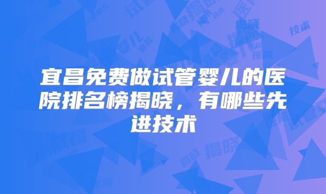 宜昌免费做试管婴儿的医院排名榜揭晓,有哪些先进技术