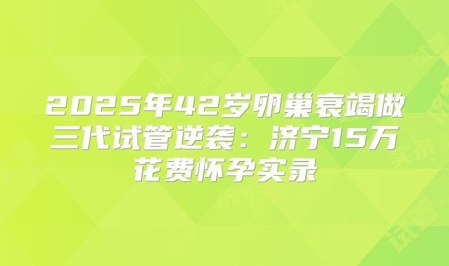 2025年42岁卵巢衰竭做三代试管逆袭：济宁15万花费怀孕实录