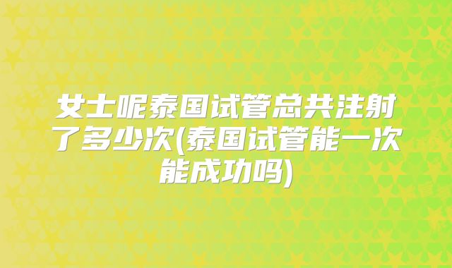 女士呢泰国试管总共注射了多少次(泰国试管能一次能成功吗)