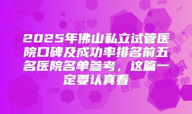 2025年佛山私立试管医院口碑及成功率排名前五名医院名单参考,这篇一定要认真看