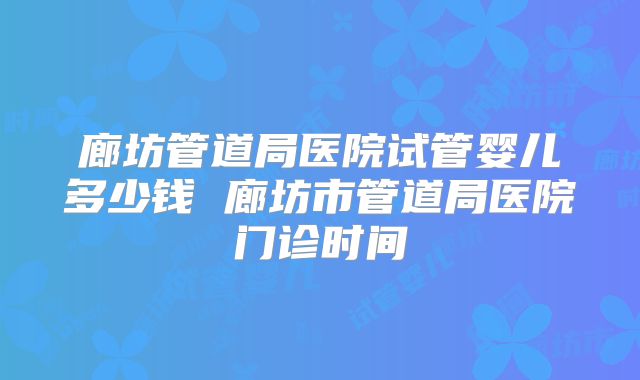 廊坊管道局医院试管婴儿多少钱 廊坊市管道局医院门诊时间