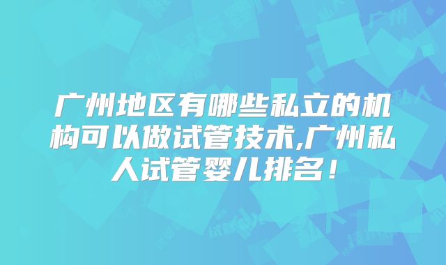 广州地区有哪些私立的机构可以做试管技术,广州私人试管婴儿排名！