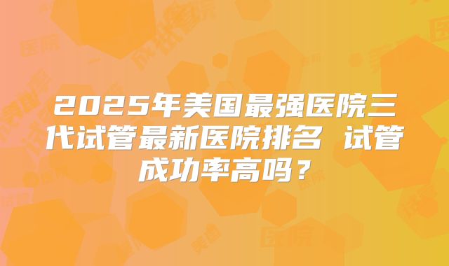 2025年美国最强医院三代试管最新医院排名 试管成功率高吗?