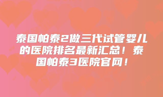 泰国帕泰2做三代试管婴儿的医院排名最新汇总！泰国帕泰3医院官网！