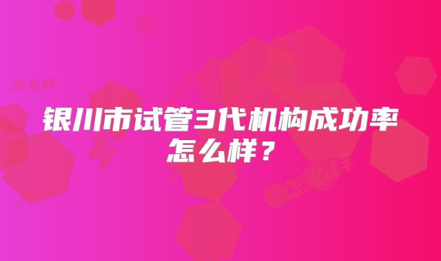 银川市试管3代机构成功率怎么样?