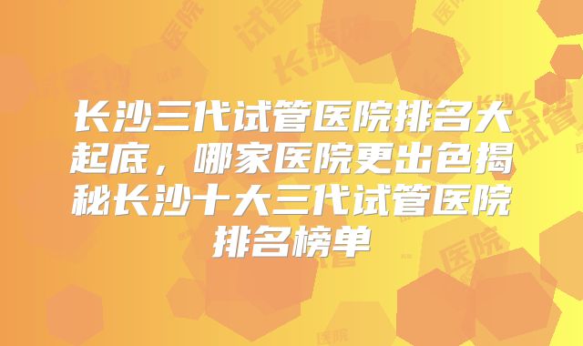 长沙三代试管医院排名大起底,哪家医院更出色揭秘长沙十大三代试管医院排名榜单