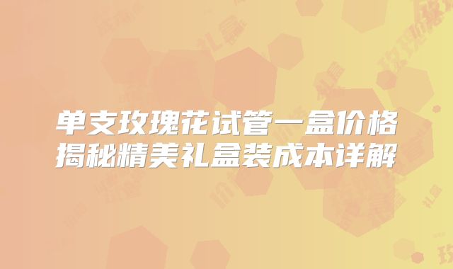 单支玫瑰花试管一盒价格揭秘精美礼盒装成本详解