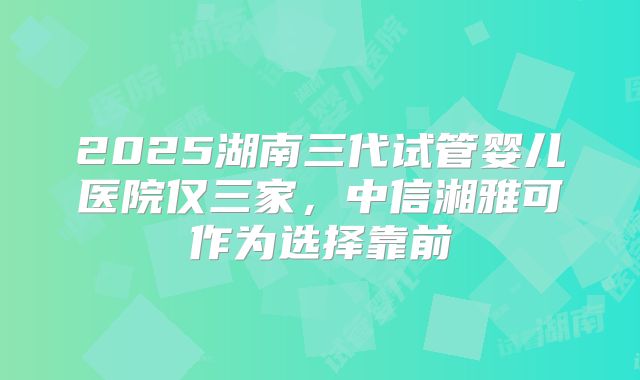 2025湖南三代试管婴儿医院仅三家，中信湘雅可作为选择靠前