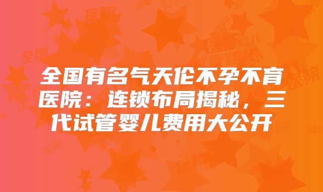 全国有名气天伦不孕不育医院：连锁布局揭秘，三代试管婴儿费用大公开