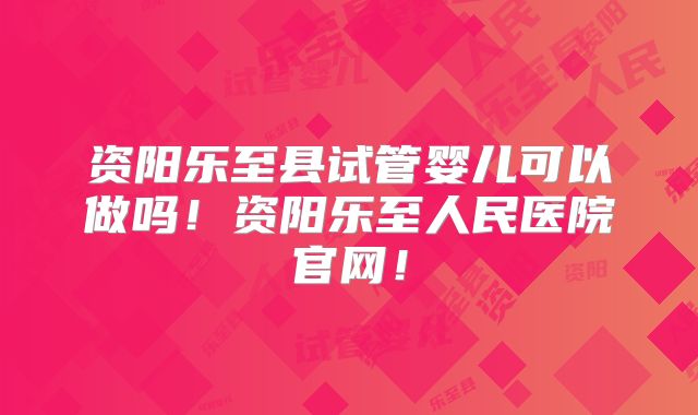 资阳乐至县试管婴儿可以做吗!资阳乐至人民医院官网!