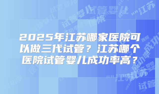 2025年江苏哪家医院可以做三代试管?江苏哪个医院试管婴儿成功率高?