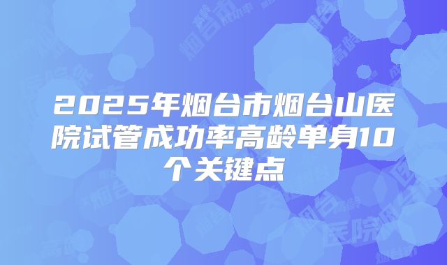 2025年烟台市烟台山医院试管成功率高龄单身10个关键点